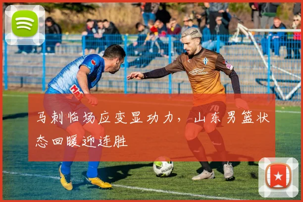 马刺临场应变显功力,山东男篮状态